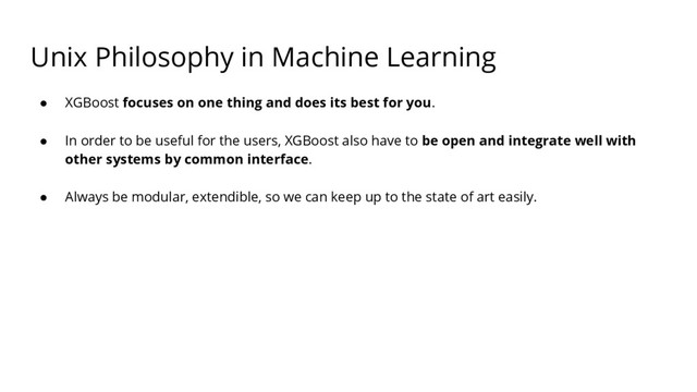 Unix Philosophy in Machine Learning
● XGBoost focuses on one thing and does its best for you.
● In order to be useful for the users, XGBoost also have to be open and integrate well with
other systems by common interface.
● Always be modular, extendible, so we can keep up to the state of art easily.

