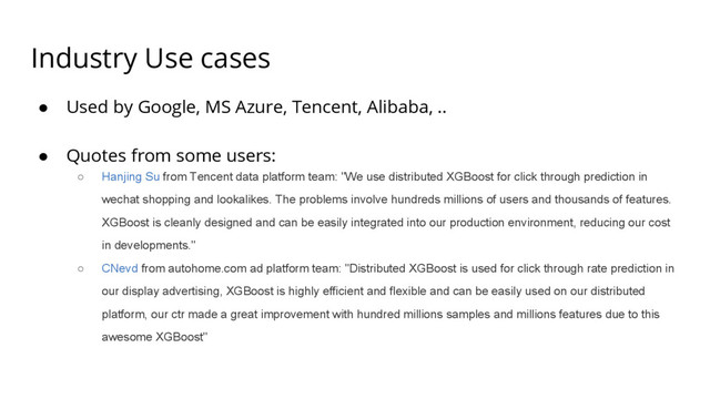 Industry Use cases
● Used by Google, MS Azure, Tencent, Alibaba, ..
● Quotes from some users:
○ Hanjing Su from Tencent data platform team: "We use distributed XGBoost for click through prediction in
wechat shopping and lookalikes. The problems involve hundreds millions of users and thousands of features.
XGBoost is cleanly designed and can be easily integrated into our production environment, reducing our cost
in developments."
○ CNevd from autohome.com ad platform team: "Distributed XGBoost is used for click through rate prediction in
our display advertising, XGBoost is highly efficient and flexible and can be easily used on our distributed
platform, our ctr made a great improvement with hundred millions samples and millions features due to this
awesome XGBoost"
