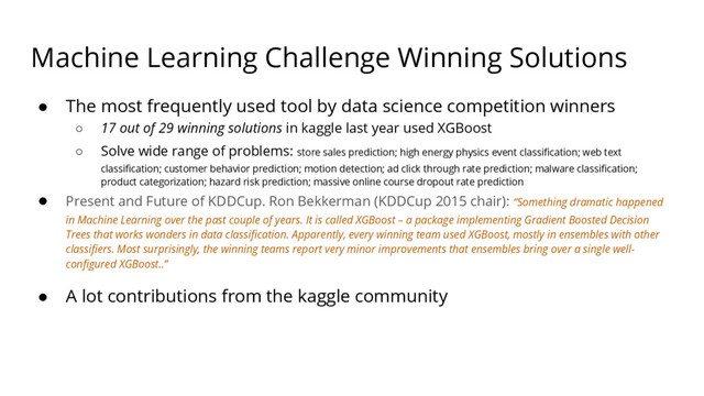 Machine Learning Challenge Winning Solutions
● The most frequently used tool by data science competition winners
○ 17 out of 29 winning solutions in kaggle last year used XGBoost
○ Solve wide range of problems: store sales prediction; high energy physics event classification; web text
classification; customer behavior prediction; motion detection; ad click through rate prediction; malware classification;
product categorization; hazard risk prediction; massive online course dropout rate prediction
● Present and Future of KDDCup. Ron Bekkerman (KDDCup 2015 chair): “Something dramatic happened
in Machine Learning over the past couple of years. It is called XGBoost – a package implementing Gradient Boosted Decision
Trees that works wonders in data classification. Apparently, every winning team used XGBoost, mostly in ensembles with other
classifiers. Most surprisingly, the winning teams report very minor improvements that ensembles bring over a single well-
configured XGBoost..”
● A lot contributions from the kaggle community
