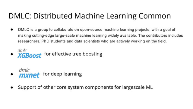 DMLC: Distributed Machine Learning Common
● DMLC is a group to collaborate on open-source machine learning projects, with a goal of
making cutting-edge large-scale machine learning widely available. The contributors includes
researchers, PhD students and data scientists who are actively working on the field.
● for effective tree boosting
● for deep learning
● Support of other core system components for largescale ML
