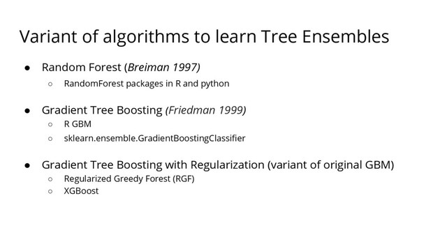 Variant of algorithms to learn Tree Ensembles
● Random Forest (Breiman 1997)
○ RandomForest packages in R and python
● Gradient Tree Boosting (Friedman 1999)
○ R GBM
○ sklearn.ensemble.GradientBoostingClassifier
● Gradient Tree Boosting with Regularization (variant of original GBM)
○ Regularized Greedy Forest (RGF)
○ XGBoost
