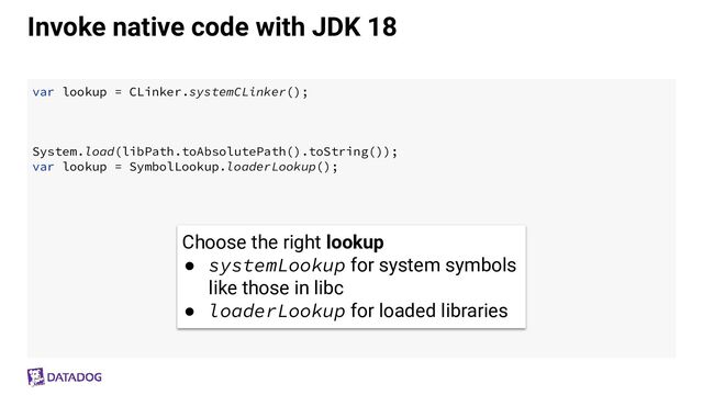 Invoke native code with JDK 18
var lookup = CLinker.systemCLinker();
System.load(libPath.toAbsolutePath().toString());
var lookup = SymbolLookup.loaderLookup();
Choose the right lookup
● systemLookup for system symbols
like those in libc
● loaderLookup for loaded libraries
