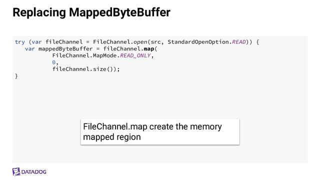 Replacing MappedByteBuffer
try (var fileChannel = FileChannel.open(src, StandardOpenOption.READ)) {
var mappedByteBuffer = fileChannel.map(
FileChannel.MapMode.READ_ONLY,
0,
fileChannel.size());
}
FileChannel.map create the memory
mapped region
