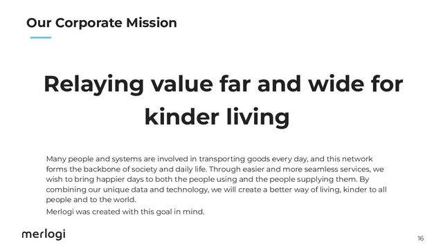 16
　　
Relaying value far and wide for
kinder living
Our Corporate Mission
Many people and systems are involved in transporting goods every day, and this network
forms the backbone of society and daily life. Through easier and more seamless services, we
wish to bring happier days to both the people using and the people supplying them. By
combining our unique data and technology, we will create a better way of living, kinder to all
people and to the world.
Merlogi was created with this goal in mind.
