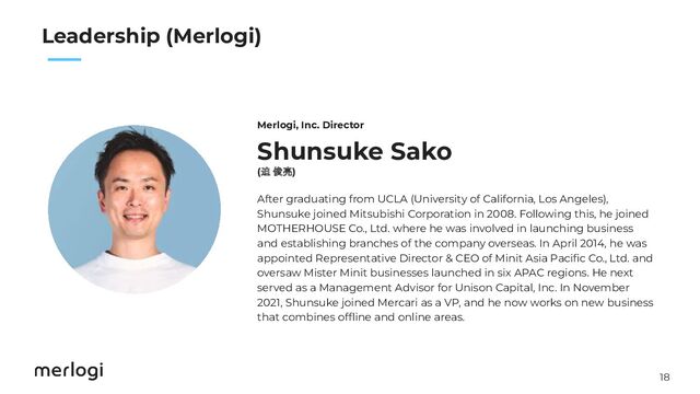 18
　　
Leadership (Merlogi)
Shunsuke Sako
(迫 俊亮)
After graduating from UCLA (University of California, Los Angeles),
Shunsuke joined Mitsubishi Corporation in 2008. Following this, he joined
MOTHERHOUSE Co., Ltd. where he was involved in launching business
and establishing branches of the company overseas. In April 2014, he was
appointed Representative Director & CEO of Minit Asia Paciﬁc Co., Ltd. and
oversaw Mister Minit businesses launched in six APAC regions. He next
served as a Management Advisor for Unison Capital, Inc. In November
2021, Shunsuke joined Mercari as a VP, and he now works on new business
that combines ofﬂine and online areas.
Merlogi, Inc. Director
