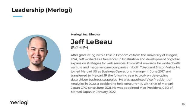 19
　　
Leadership (Merlogi)
Jeff LeBeau
(ジェフ・ルボー)
After graduating with a BSc in Economics from the University of Oregon,
USA, Jeff worked as a freelancer in localization and development of global
expansion strategies for web services. From 2014 onwards, he worked with
venture and mega-venture companies in both Tokyo and Silicon Valley. He
joined Mercari US as Business Operations Manager in June 2017 and
transferred to Mercari JP the following year to work on developing
data-driven business strategies. He was appointed Vice President of
Analytics in 2020, a position he held concurrently with that of Mercari
Japan CPO since June 2021. He was appointed Vice President, CEO of
Mercari Japan in January 2022.
Merlogi, Inc. Director
