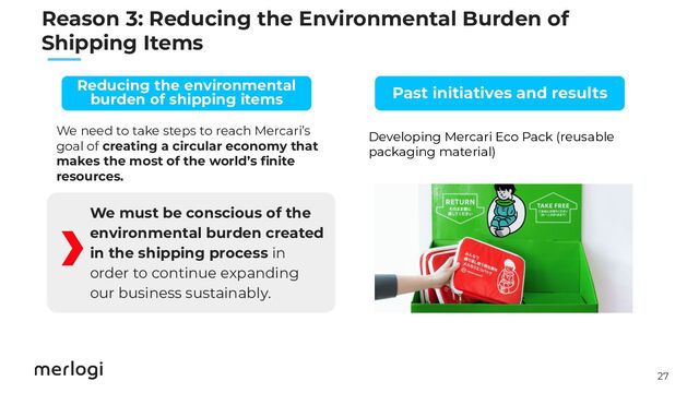 27
　　
We need to take steps to reach Mercari’s
goal of creating a circular economy that
makes the most of the world’s ﬁnite
resources.
We must be conscious of the
environmental burden created
in the shipping process in
order to continue expanding
our business sustainably.
Developing Mercari Eco Pack (reusable
packaging material)
Past initiatives and results
Reducing the environmental
burden of shipping items
Reason 3: Reducing the Environmental Burden of
Shipping Items
