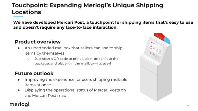31
　　
Product overview
● An unattended mailbox that sellers can use to ship
items by themselves
○ Just scan a QR code to print a label, attach it to the
package, and place it in the mailbox—it’s easy!
Future outlook
● Improving the experience for users shipping multiple
items at once
● Displaying the operational status of Mercari Posts on
the Mercari Post map
We have developed Mercari Post, a touchpoint for shipping items that’s easy to use
and doesn’t require any face-to-face interaction.
Touchpoint: Expanding Merlogi’s Unique Shipping
Locations
