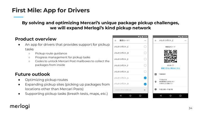 34
　　
First Mile: App for Drivers
By solving and optimizing Mercari’s unique package pickup challenges,
we will expand Merlogi’s kind pickup network
Product overview
● An app for drivers that provides support for pickup
tasks
○ Pickup route guidance
○ Progress management for pickup tasks
○ Codes to unlock Mercari Post mailboxes to collect the
packages from inside
Future outlook
● Optimizing pickup routes
● Expanding pickup sites (picking up packages from
locations other than Mercari Posts)
● Supporting pickup tasks (breath tests, maps, etc.)
