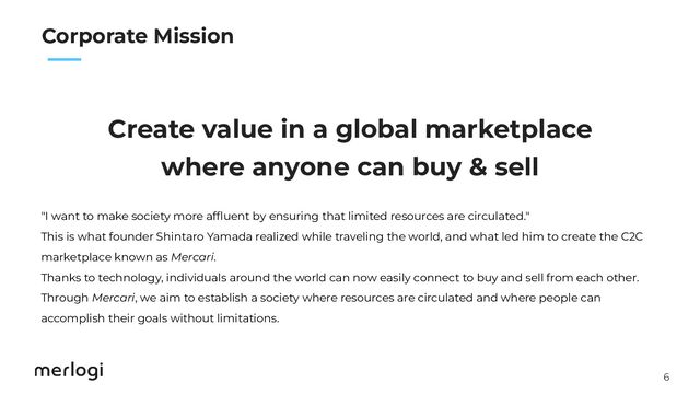 6
　　
Corporate Mission
Create value in a global marketplace
where anyone can buy & sell
"I want to make society more afﬂuent by ensuring that limited resources are circulated."
This is what founder Shintaro Yamada realized while traveling the world, and what led him to create the C2C
marketplace known as Mercari.
Thanks to technology, individuals around the world can now easily connect to buy and sell from each other.
Through Mercari, we aim to establish a society where resources are circulated and where people can
accomplish their goals without limitations.
