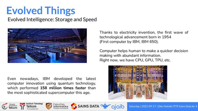 Evolved Things
Saturday | 2022-09-17 | Dies Natalis ITTP Sains Data ke-3
Evolved Intelligence: Storage and Speed
Thanks to electricity invention, the ﬁrst wave of
technological advancement born in 1954
(First computer by IBM, IBM 650).
Computer helps human to make a quicker decision
making with abundant information.
Right now, we have CPU, GPU, TPU, etc.
Even nowadays, IBM developed the latest
computer innovation using quantum technology,
which performed 158 million times faster than
the most sophisticated supercomputer this age.
