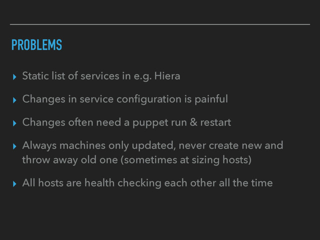 PROBLEMS
▸ Static list of services in e.g. Hiera
▸ Changes in service conﬁguration is painful
▸ Changes often need a puppet run & restart
▸ Always machines only updated, never create new and
throw away old one (sometimes at sizing hosts)
▸ All hosts are health checking each other all the time
