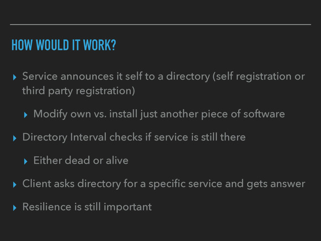 HOW WOULD IT WORK?
▸ Service announces it self to a directory (self registration or
third party registration)
▸ Modify own vs. install just another piece of software
▸ Directory Interval checks if service is still there
▸ Either dead or alive
▸ Client asks directory for a speciﬁc service and gets answer
▸ Resilience is still important
