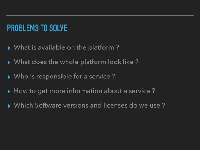 PROBLEMS TO SOLVE
▸ What is available on the platform ?
▸ What does the whole platform look like ?
▸ Who is responsible for a service ?
▸ How to get more information about a service ?
▸ Which Software versions and licenses do we use ?

