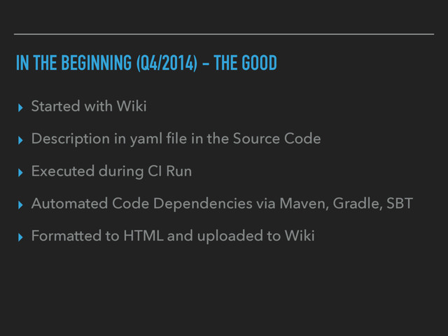 IN THE BEGINNING (Q4/2014) - THE GOOD
▸ Started with Wiki
▸ Description in yaml ﬁle in the Source Code
▸ Executed during CI Run
▸ Automated Code Dependencies via Maven, Gradle, SBT
▸ Formatted to HTML and uploaded to Wiki

