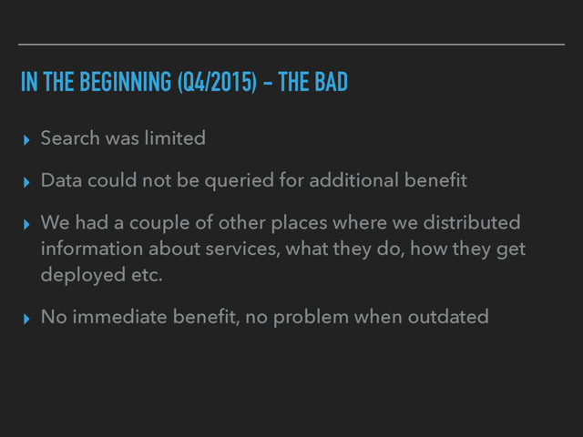 IN THE BEGINNING (Q4/2015) - THE BAD
▸ Search was limited
▸ Data could not be queried for additional beneﬁt
▸ We had a couple of other places where we distributed
information about services, what they do, how they get
deployed etc.
▸ No immediate beneﬁt, no problem when outdated
