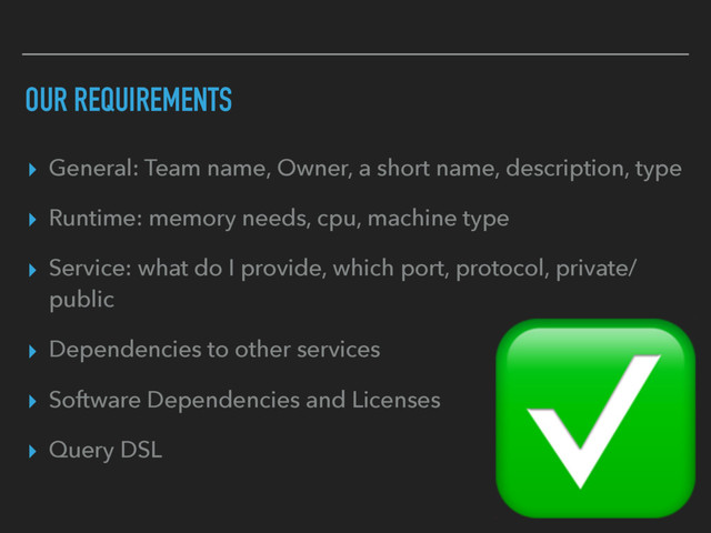 OUR REQUIREMENTS
▸ General: Team name, Owner, a short name, description, type
▸ Runtime: memory needs, cpu, machine type
▸ Service: what do I provide, which port, protocol, private/
public
▸ Dependencies to other services
▸ Software Dependencies and Licenses
▸ Query DSL
✅
