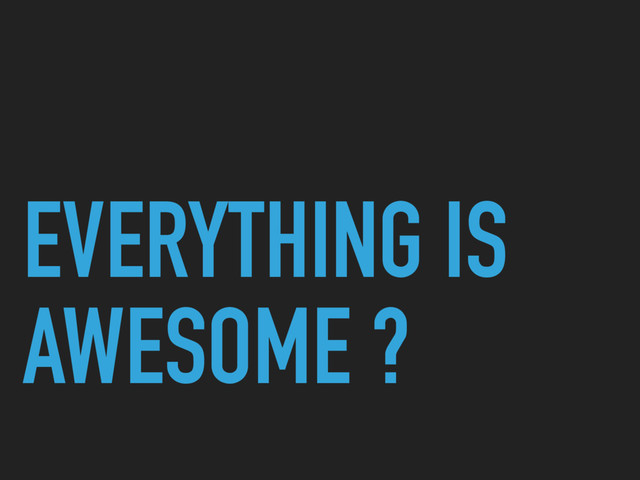 EVERYTHING IS
AWESOME ?
