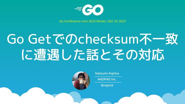 Go Getでのchecksum不一致
に遭遇した話とその対応
Go Conference mini 2023 Winter, DEC 02 2023
Natsumi Kojima
ANDPAD Inc.
@replu5
