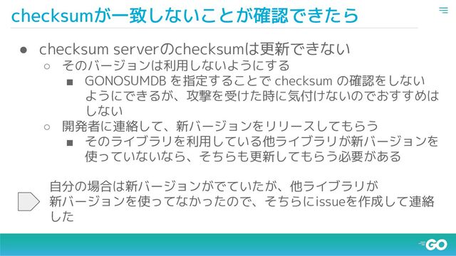 checksumが一致しないことが確認できたら
● checksum serverのchecksumは更新できない
○ そのバージョンは利用しないようにする
■ GONOSUMDB を指定することで checksum の確認をしない
ようにできるが、攻撃を受けた時に気付けないのでおすすめは
しない
○ 開発者に連絡して、新バージョンをリリースしてもらう
■ そのライブラリを利用している他ライブラリが新バージョンを
使っていないなら、そちらも更新してもらう必要がある
自分の場合は新バージョンがでていたが、他ライブラリが
新バージョンを使ってなかったので、そちらにissueを作成して連絡
した
