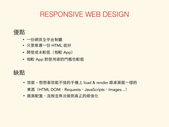 • 效能。想想看效能不佳的⼿手機上 load & render 跟桌⾯面版⼀一樣的
東⻄西（HTML DOM、Requests、JavaScripts、Images…）
• 版⾯面配置、流程並無法做到真正的最佳化
RESPONSIVE WEB DESIGN
優點
• ⼀一份網⾴頁全平台制霸
• 只要維護⼀一份 HTML 就好
• 開發成本較低（相較 App）
• 相較 App 對使⽤用者的⾨門檻也較低
缺點
