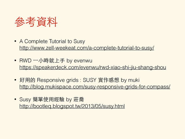 參考資料
• A Complete Tutorial to Susy 
http://www.zell-weekeat.com/a-complete-tutorial-to-susy/
• RWD ⼀一⼩小時就上⼿手 by evenwu 
https://speakerdeck.com/evenwu/rwd-xiao-shi-jiu-shang-shou
• 好⽤用的 Responsive grids : SUSY 實作感想 by muki 
http://blog.mukispace.com/susy-responsive-grids-for-compass/
• Susy 簡單使⽤用經驗 by 莊喬 
http://bootleq.blogspot.tw/2013/05/susy.html
