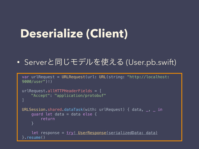Deserialize (Client)
var urlRequest = URLRequest(url: URL(string: "http://localhost:
9000/user")!)
urlRequest.allHTTPHeaderFields = [
"Accept": "application/protobuf"
]
URLSession.shared.dataTask(with: urlRequest) { data, _, _ in
guard let data = data else {
return
}
let response = try! UserResponse(serializedData: data)
}.resume()
• Serverͱಉ͡ϞσϧΛ࢖͑Δ (User.pb.swift)
