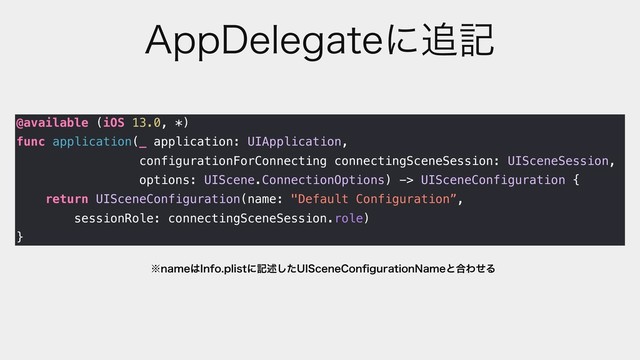 "QQ%FMFHBUFʹ௥ه
@available (iOS 13.0, *)
func application(_ application: UIApplication,
configurationForConnecting connectingSceneSession: UISceneSession,
options: UIScene.ConnectionOptions) -> UISceneConfiguration {
return UISceneConfiguration(name: "Default Configuration”,
sessionRole: connectingSceneSession.role)
}
˞OBNF͸*OGPQMJTUʹهड़ͨ͠6*4DFOF$POpHVSBUJPO/BNFͱ߹ΘͤΔ
