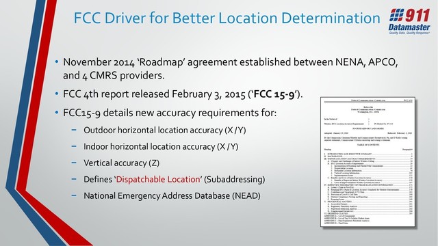 FCC Driver for Better Location Determination
• November 2014 ‘Roadmap’ agreement established between NENA, APCO,
and 4 CMRS providers.
• FCC 4th report released February 3, 2015 (‘FCC 15-9’).
• FCC15-9 details new accuracy requirements for:
− Outdoor horizontal location accuracy (X / Y)
− Indoor horizontal location accuracy (X / Y)
− Vertical accuracy (Z)
− Defines ‘Dispatchable Location’ (Subaddressing)
− National Emergency Address Database (NEAD)
