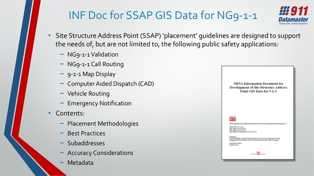 INF Doc for SSAP GIS Data for NG9-1-1
• Site Structure Address Point (SSAP) ‘placement’ guidelines are designed to support
the needs of, but are not limited to, the following public safety applications:
− NG9-1-1 Validation
− NG9-1-1 Call Routing
− 9-1-1 Map Display
− Computer Aided Dispatch (CAD)
− Vehicle Routing
− Emergency Notification
• Contents:
− Placement Methodologies
− Best Practices
− Subaddresses
− Accuracy Considerations
− Metadata
