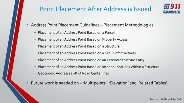 Source: US Office of the DoT
Point Placement After Address is Issued
• Address Point Placement Guidelines – Placement Methodologies:
− Placement of an Address Point Based on a Parcel
− Placement of an Address Point Based on Property Access
− Placement of an Address Point Based on a Structure
− Placement of an Address Point Based on a Group of Structures
− Placement of an Address Point Based on an Exterior Structure Entry
− Placement of an Address Point Based on Interior Locations Within a Structure
− Geocoding Addresses off of Road Centerlines
• Future work is needed on – ‘Multipoints’, ‘Elevation’ and ‘Related Tables’.
