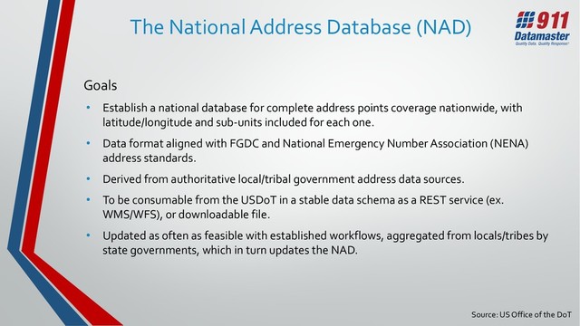 Source: US Office of the DoT
The National Address Database (NAD)
Goals
• Establish a national database for complete address points coverage nationwide, with
latitude/longitude and sub-units included for each one.
• Data format aligned with FGDC and National Emergency Number Association (NENA)
address standards.
• Derived from authoritative local/tribal government address data sources.
• To be consumable from the USDoT in a stable data schema as a REST service (ex.
WMS/WFS), or downloadable file.
• Updated as often as feasible with established workflows, aggregated from locals/tribes by
state governments, which in turn updates the NAD.
