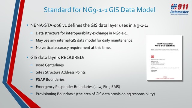 Standard for NG9-1-1 GIS Data Model
• NENA-STA-006 v1 defines the GIS data layer uses in a 9-1-1:
− Data structure for interoperability exchange in NG9-1-1.
− May use any internal GIS data model for daily maintenance.
− No vertical accuracy requirement at this time.
• GIS data layers REQUIRED:
− Road Centerlines
− Site / Structure Address Points
− PSAP Boundaries
− Emergency Responder Boundaries (Law, Fire, EMS)
− Provisioning Boundary* (the area of GIS data provisioning responsibility)
