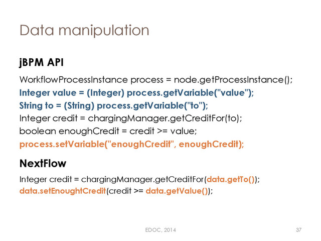Data manipulation
jBPM API
WorkflowProcessInstance process = node.getProcessInstance();
Integer value = (Integer) process.getVariable("value");
String to = (String) process.getVariable("to");
Integer credit = chargingManager.getCreditFor(to);
boolean enoughCredit = credit >= value;
process.setVariable("enoughCredit", enoughCredit);
NextFlow
Integer credit = chargingManager.getCreditFor(data.getTo());
data.setEnoughtCredit(credit >= data.getValue());
EDOC, 2014 37
