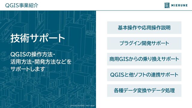 ©Project PLATEAU / MLIT Japan
QGIS事業紹介
基本操作や応用操作説明
QGISの操作方法・
活用方法・開発方法などを
サポートします
技術サポート
プラグイン開発サポート
商用GISか の乗 換えサポート
QGISと他ソフトの連携サポート
各種データ変換やデータ処理

