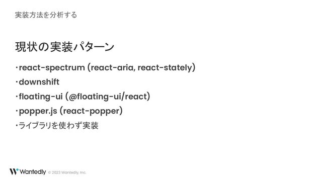 実装方法を分析する
© 2023 Wantedly, Inc.
現状の実装パターン
・react-spectrum (react-aria, react-stately)
・downshift
・floating-ui (@floating-ui/react)
・popper.js (react-popper)
・ライブラリを使わず実装
