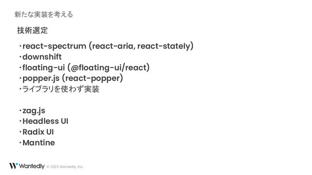 新たな実装を考える
© 2023 Wantedly, Inc.
技術選定
・react-spectrum (react-aria, react-stately)
・downshift
・floating-ui (@floating-ui/react)
・popper.js (react-popper)
・ライブラリを使わず実装
・zag.js
・Headless UI
・Radix UI
・Mantine

