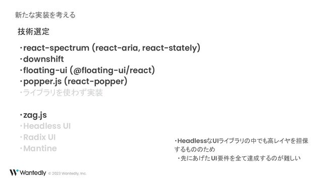 新たな実装を考える
© 2023 Wantedly, Inc.
技術選定
・react-spectrum (react-aria, react-stately)
・downshift
・floating-ui (@floating-ui/react)
・popper.js (react-popper)
・ライブラリを使わず実装
・zag.js
・Headless UI
・Radix UI
・Mantine
・HeadlessなUIライブラリの中でも高レイヤを担保
するもののため
・先にあげたUI要件を全て達成するのが難しい
