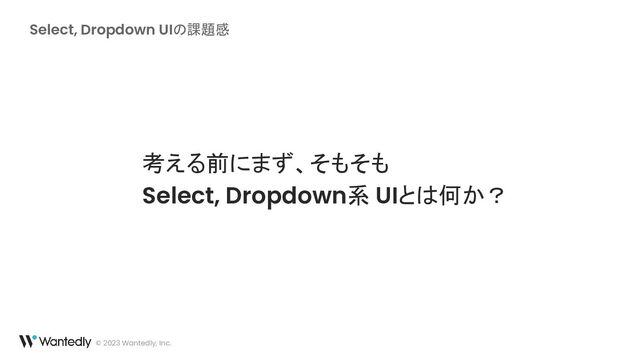 Select, Dropdown UIの課題感
© 2023 Wantedly, Inc.
考える前にまず、そもそも
Select, Dropdown系 UIとは何か？
