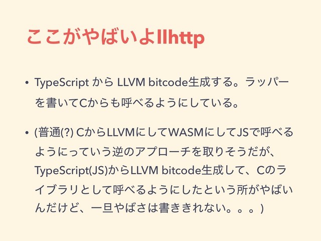 ͕͜͜΍͹͍Αllhttp
• TypeScript ͔Β LLVM bitcodeੜ੒͢Δɻϥούʔ
Λॻ͍ͯC͔Β΋ݺ΂ΔΑ͏ʹ͍ͯ͠Δɻ
• (ී௨(?) C͔ΒLLVMʹͯ͠WASMʹͯ͠JSͰݺ΂Δ
Α͏ʹ͍ͬͯ͏ٯͷΞϓϩʔνΛऔΓͦ͏͕ͩɺ
TypeScript(JS)͔ΒLLVM bitcodeੜ੒ͯ͠ɺCͷϥ
ΠϒϥϦͱͯ͠ݺ΂ΔΑ͏ʹͨ͠ͱ͍͏ॴ͕΍͹͍
Μ͚ͩͲɺҰ୴΍͹͞͸ॻ͖͖Εͳ͍ɻɻɻ)
