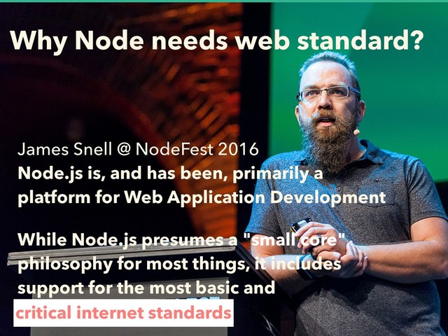 Why Node needs web standard?
James Snell @ NodeFest 2016 
Node.js is, and has been, primarily a
platform for Web Application Development
While Node.js presumes a "small core"
philosophy for most things, it includes
support for the most basic and
critical internet standards
