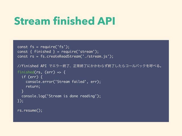 Stream ﬁnished API
const fs = require('fs');
const { finished } = require('stream');
const rs = fs.createReadStream('./stream.js');
//finished API ͰΤϥʔऴྃɺਖ਼ৗऴྃʹ͔͔ΘΒͣऴྃͨ͠ΒίʔϧόοΫΛݺ΂Δɻ
finished(rs, (err) => {
if (err) {
console.error('Stream failed', err);
return;
}
console.log('Stream is done reading');
});
rs.resume();
