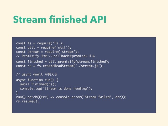 Stream ﬁnished API
const fs = require('fs');
const util = require('util');
const stream = require('stream');
// Promisify Λ࢖ͬͯcallbackΛpromiseʹ͢Δ
const finished = util.promisify(stream.finished);
const rs = fs.createReadStream('./stream.js');
// async await ͕࢖͑Δ
async function run() {
await finished(rs);
console.log('Stream is done reading');
}
run().catch((err) => console.error('Stream failed', err));
rs.resume();
