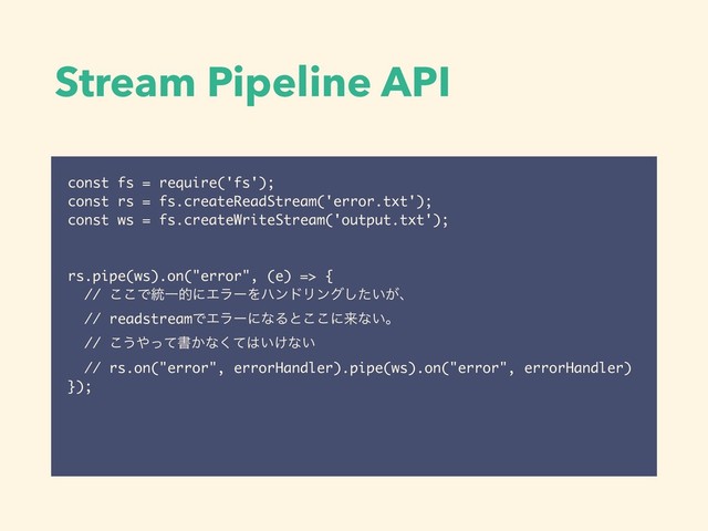 Stream Pipeline API
const fs = require('fs');
const rs = fs.createReadStream('error.txt');
const ws = fs.createWriteStream('output.txt');
rs.pipe(ws).on("error", (e) => {
// ͜͜Ͱ౷ҰతʹΤϥʔΛϋϯυϦϯά͍͕ͨ͠ɺ
// readstreamͰΤϥʔʹͳΔͱ͜͜ʹདྷͳ͍ɻ
// ͜͏΍ͬͯॻ͔ͳͯ͘͸͍͚ͳ͍
// rs.on("error", errorHandler).pipe(ws).on("error", errorHandler)
});
