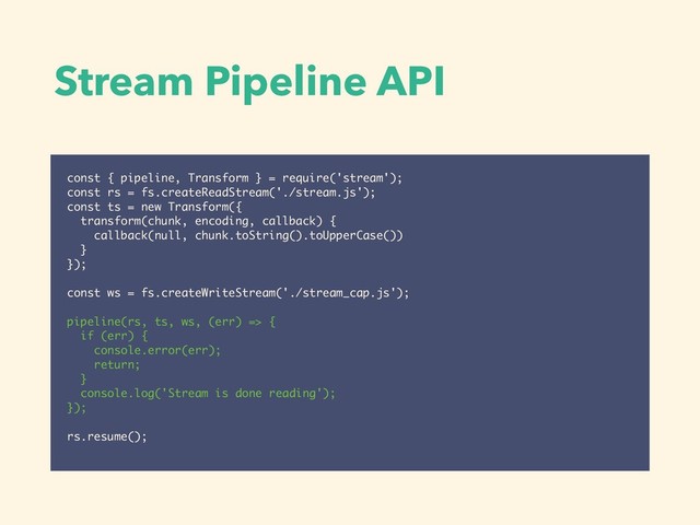 Stream Pipeline API
const { pipeline, Transform } = require('stream');
const rs = fs.createReadStream('./stream.js');
const ts = new Transform({
transform(chunk, encoding, callback) {
callback(null, chunk.toString().toUpperCase())
}
});
const ws = fs.createWriteStream('./stream_cap.js');
pipeline(rs, ts, ws, (err) => {
if (err) {
console.error(err);
return;
}
console.log('Stream is done reading');
});
rs.resume();
