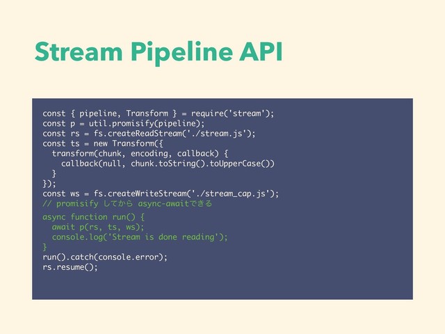 Stream Pipeline API
const { pipeline, Transform } = require('stream');
const p = util.promisify(pipeline);
const rs = fs.createReadStream('./stream.js');
const ts = new Transform({
transform(chunk, encoding, callback) {
callback(null, chunk.toString().toUpperCase())
}
});
const ws = fs.createWriteStream('./stream_cap.js');
// promisify ͔ͯ͠Β async-awaitͰ͖Δ
async function run() {
await p(rs, ts, ws);
console.log('Stream is done reading');
}
run().catch(console.error);
rs.resume();
