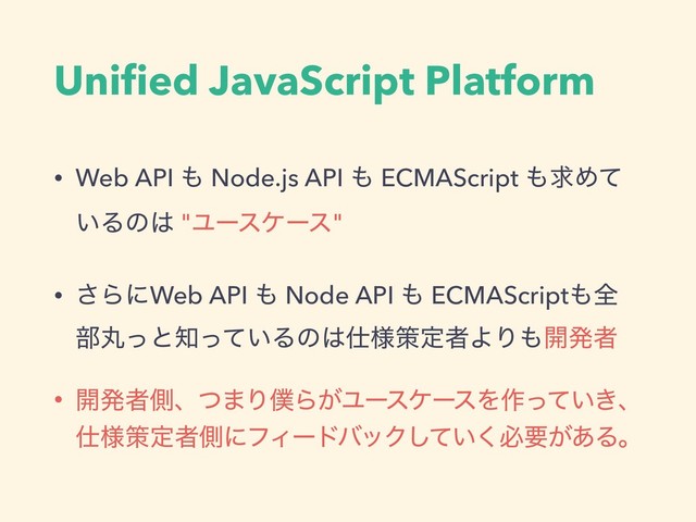 Uniﬁed JavaScript Platform
• Web API ΋ Node.js API ΋ ECMAScript ΋ٻΊͯ
͍Δͷ͸ "Ϣʔεέʔε"
• ͞ΒʹWeb API ΋ Node API ΋ ECMAScript΋શ
෦ؙͬͱ஌͍ͬͯΔͷ͸࢓༷ࡦఆऀΑΓ΋։ൃऀ
• ։ൃऀଆɺͭ·Γ๻Β͕ϢʔεέʔεΛ࡞͍͖ͬͯɺ
࢓༷ࡦఆऀଆʹϑΟʔυόοΫ͍ͯ͘͠ඞཁ͕͋Δɻ
