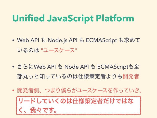 Uniﬁed JavaScript Platform
• Web API ΋ Node.js API ΋ ECMAScript ΋ٻΊͯ
͍Δͷ͸ "Ϣʔεέʔε"
• ͞ΒʹWeb API ΋ Node API ΋ ECMAScript΋શ
෦ؙͬͱ஌͍ͬͯΔͷ͸࢓༷ࡦఆऀΑΓ΋։ൃऀ
• ։ൃऀଆɺͭ·Γ๻Β͕ϢʔεέʔεΛ࡞͍͖ͬͯɺ
࢓༷ࡦఆऀଆʹϑΟʔυόοΫ͍ͯ͘͠ඞཁ͕͋Δɻ
Ϧʔυ͍ͯ͘͠ͷ͸࢓༷ࡦఆऀ͚ͩͰ͸ͳ
͘ɺզʑͰ͢ɻ
