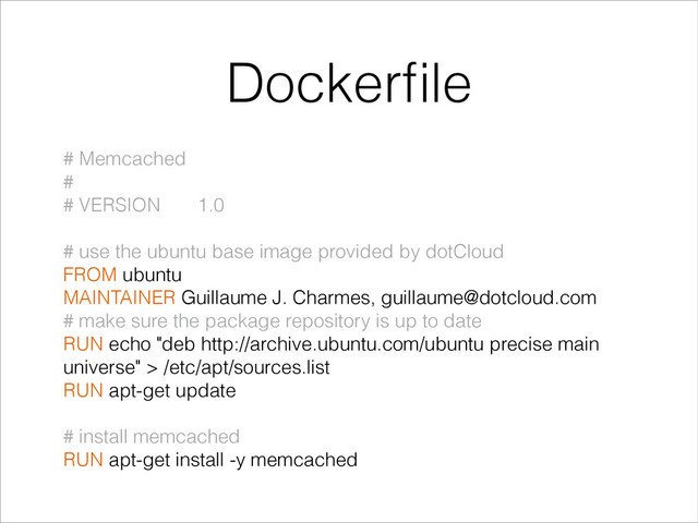 Dockerﬁle
# Memcached
#
# VERSION 1.0
!
# use the ubuntu base image provided by dotCloud
FROM ubuntu
MAINTAINER Guillaume J. Charmes, guillaume@dotcloud.com
# make sure the package repository is up to date
RUN echo "deb http://archive.ubuntu.com/ubuntu precise main
universe" > /etc/apt/sources.list
RUN apt-get update
!
# install memcached
RUN apt-get install -y memcached
