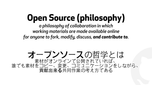 !
Open Source (philosophy) 
a philosophy of collaboration in which
working materials are made available online
for anyone to fork, modify, discuss, and contribute to.
オープンソースの哲学とは
素材がオンラインで公開されていれば、
誰でも素材をコピー、変更、コミュニケーションをしながら、
貢献出来る共同作業の考え⽅方である
